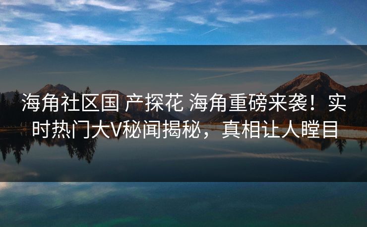 海角社区国 产探花 海角重磅来袭！实时热门大V秘闻揭秘，真相让人瞠目