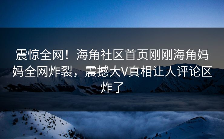 震惊全网！海角社区首页刚刚海角妈妈全网炸裂，震撼大V真相让人评论区炸了