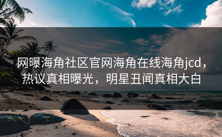 网曝海角社区官网海角在线海角jcd，热议真相曝光，明星丑闻真相大白