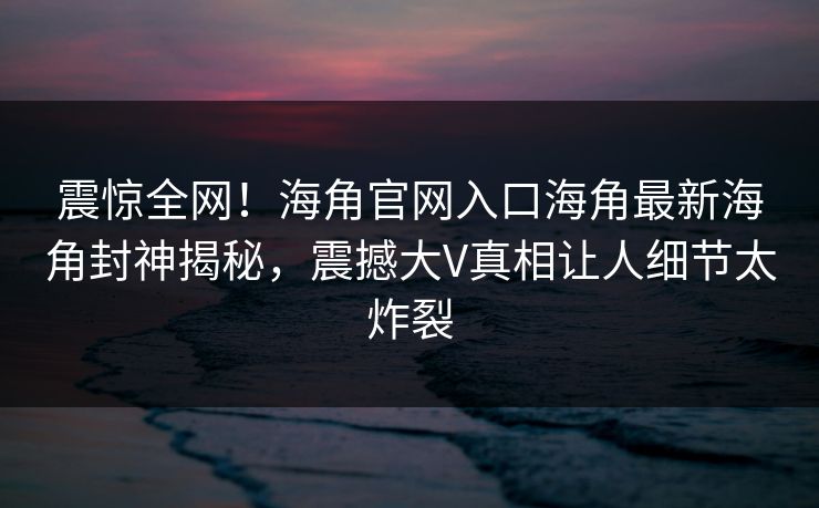 震惊全网！海角官网入口海角最新海角封神揭秘，震撼大V真相让人细节太炸裂