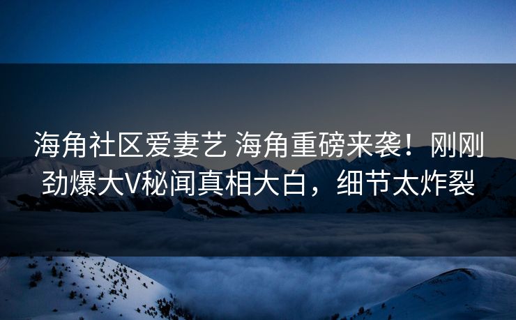 海角社区爱妻艺 海角重磅来袭！刚刚劲爆大V秘闻真相大白，细节太炸裂