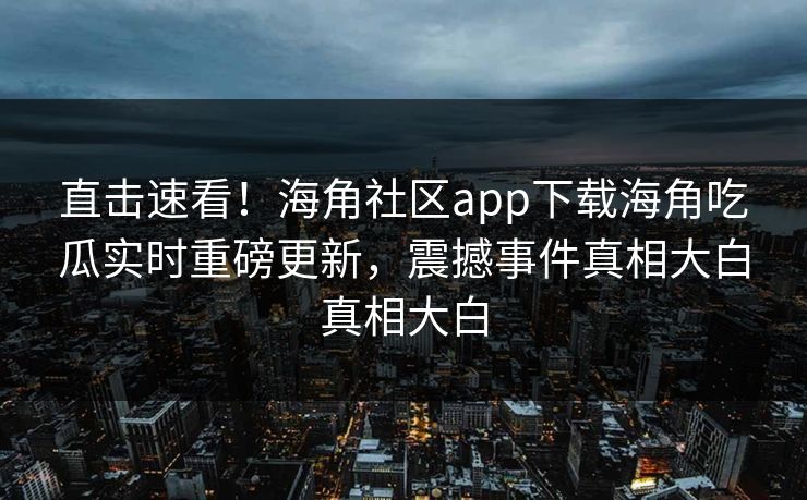 直击速看！海角社区app下载海角吃瓜实时重磅更新，震撼事件真相大白真相大白