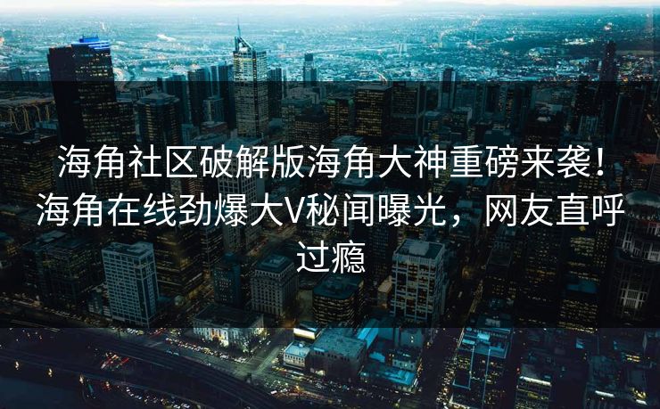 海角社区破解版海角大神重磅来袭！海角在线劲爆大V秘闻曝光，网友直呼过瘾