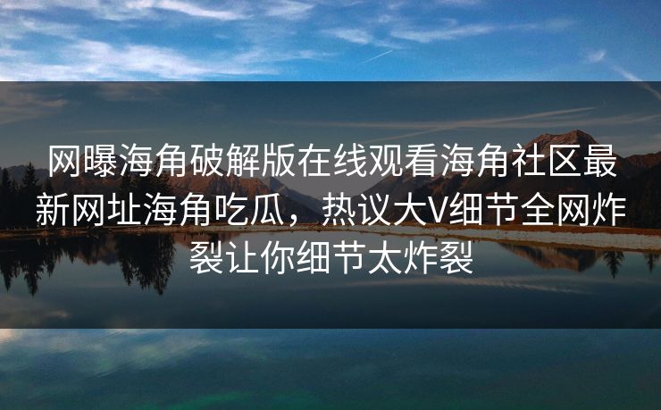 网曝海角破解版在线观看海角社区最新网址海角吃瓜，热议大V细节全网炸裂让你细节太炸裂