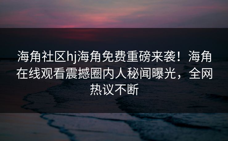 海角社区hj海角免费重磅来袭！海角在线观看震撼圈内人秘闻曝光，全网热议不断