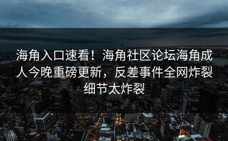 海角入口速看！海角社区论坛海角成人今晚重磅更新，反差事件全网炸裂细节太炸裂