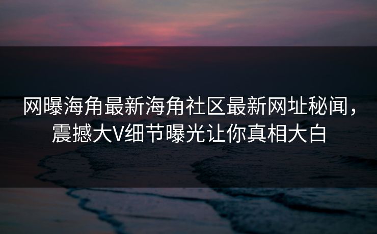 网曝海角最新海角社区最新网址秘闻，震撼大V细节曝光让你真相大白