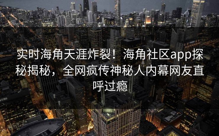 实时海角天涯炸裂！海角社区app探秘揭秘，全网疯传神秘人内幕网友直呼过瘾