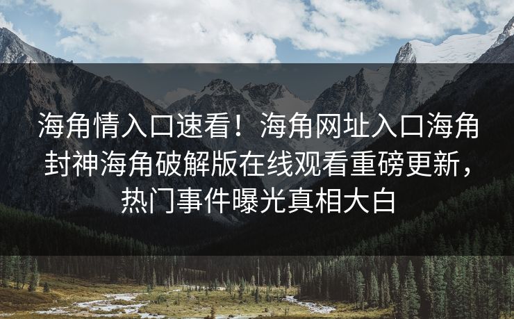 海角情入口速看！海角网址入口海角封神海角破解版在线观看重磅更新，热门事件曝光真相大白
