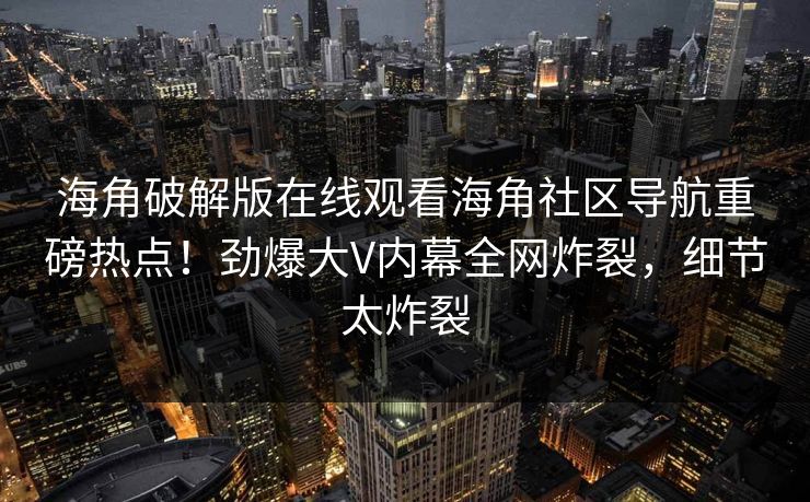 海角破解版在线观看海角社区导航重磅热点！劲爆大V内幕全网炸裂，细节太炸裂