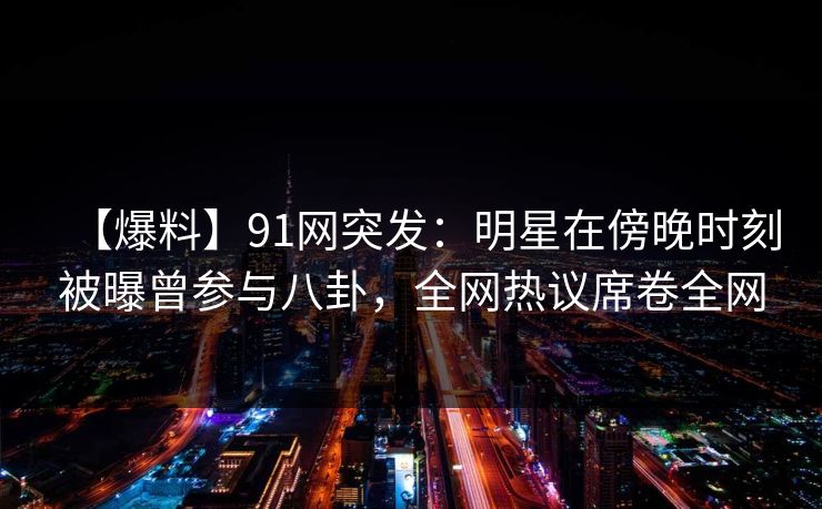 【爆料】91网突发：明星在傍晚时刻被曝曾参与八卦，全网热议席卷全网