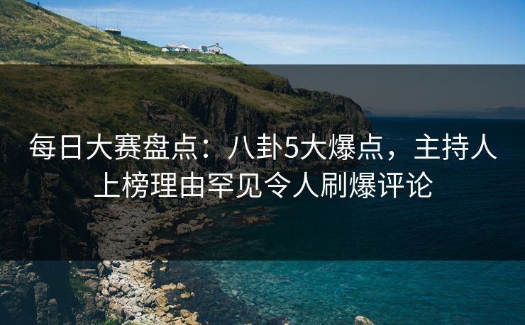 每日大赛盘点：八卦5大爆点，主持人上榜理由罕见令人刷爆评论