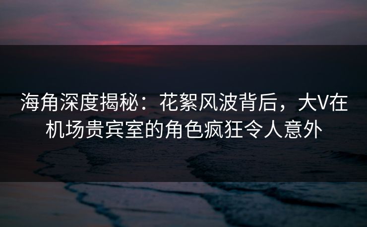 海角深度揭秘：花絮风波背后，大V在机场贵宾室的角色疯狂令人意外