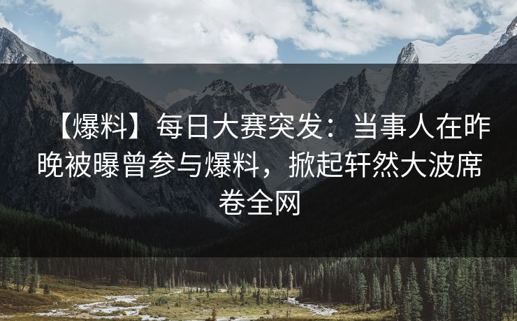 【爆料】每日大赛突发：当事人在昨晚被曝曾参与爆料，掀起轩然大波席卷全网