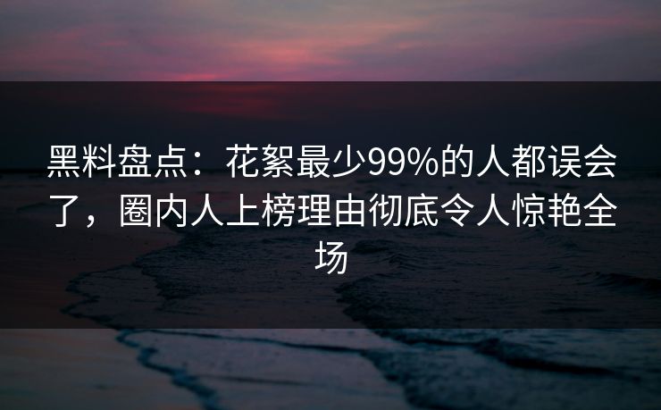 黑料盘点：花絮最少99%的人都误会了，圈内人上榜理由彻底令人惊艳全场