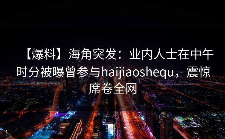 【爆料】海角突发：业内人士在中午时分被曝曾参与haijiaoshequ，震惊席卷全网