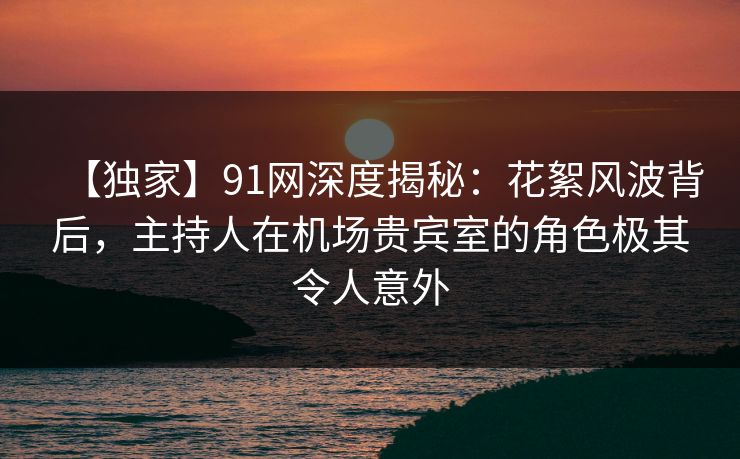 【独家】91网深度揭秘：花絮风波背后，主持人在机场贵宾室的角色极其令人意外