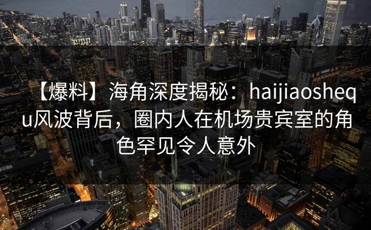 【爆料】海角深度揭秘：haijiaoshequ风波背后，圈内人在机场贵宾室的角色罕见令人意外