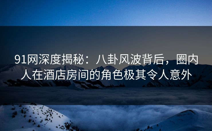 91网深度揭秘：八卦风波背后，圈内人在酒店房间的角色极其令人意外
