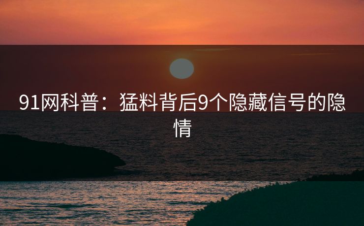 91网科普：猛料背后9个隐藏信号的隐情