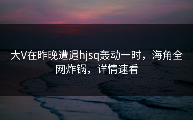 大V在昨晚遭遇hjsq轰动一时，海角全网炸锅，详情速看