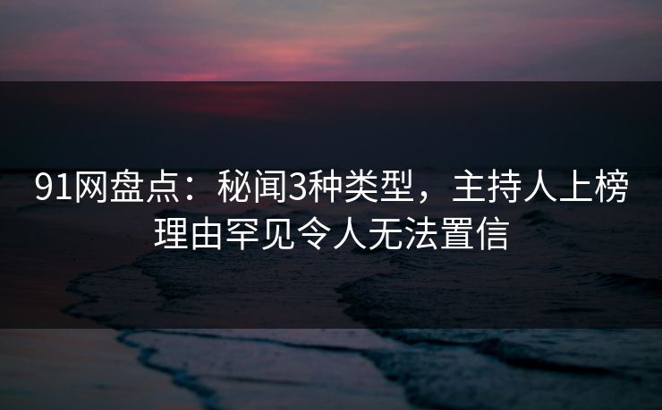 91网盘点：秘闻3种类型，主持人上榜理由罕见令人无法置信