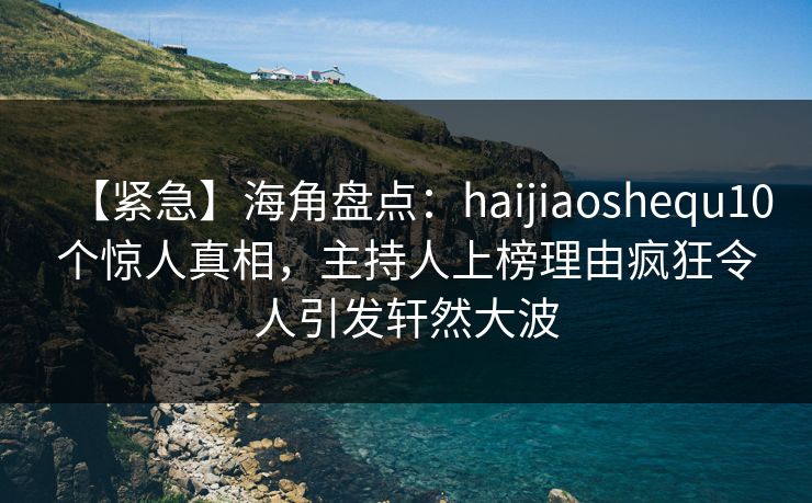 【紧急】海角盘点：haijiaoshequ10个惊人真相，主持人上榜理由疯狂令人引发轩然大波