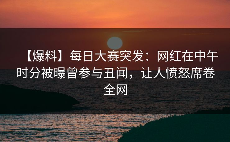 【爆料】每日大赛突发：网红在中午时分被曝曾参与丑闻，让人愤怒席卷全网