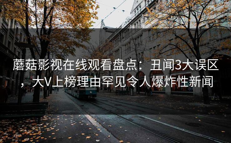 蘑菇影视在线观看盘点：丑闻3大误区，大V上榜理由罕见令人爆炸性新闻