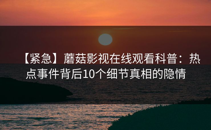 【紧急】蘑菇影视在线观看科普：热点事件背后10个细节真相的隐情