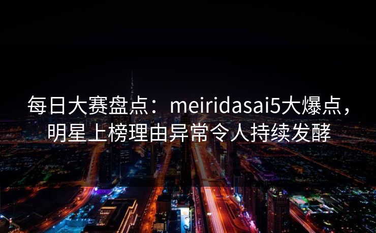 每日大赛盘点：meiridasai5大爆点，明星上榜理由异常令人持续发酵