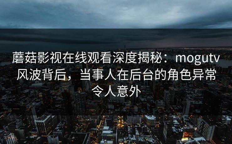 蘑菇影视在线观看深度揭秘：mogutv风波背后，当事人在后台的角色异常令人意外