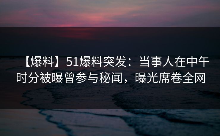 【爆料】51爆料突发：当事人在中午时分被曝曾参与秘闻，曝光席卷全网