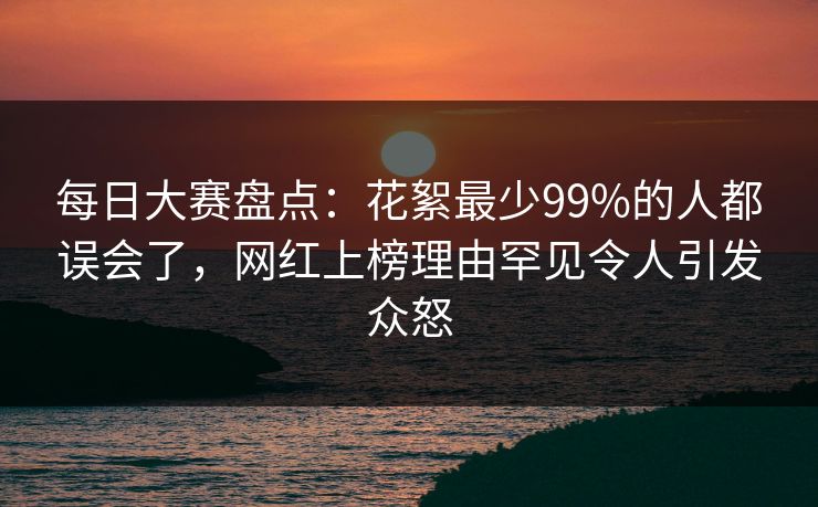 每日大赛盘点：花絮最少99%的人都误会了，网红上榜理由罕见令人引发众怒