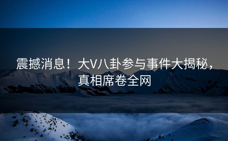 震撼消息！大V八卦参与事件大揭秘，真相席卷全网