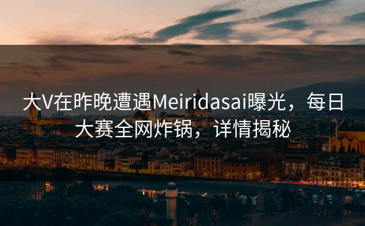 大V在昨晚遭遇Meiridasai曝光，每日大赛全网炸锅，详情揭秘