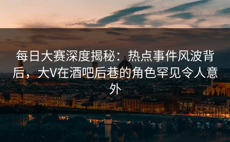 每日大赛深度揭秘：热点事件风波背后，大V在酒吧后巷的角色罕见令人意外