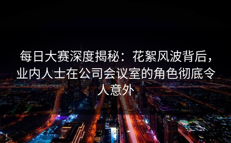 每日大赛深度揭秘：花絮风波背后，业内人士在公司会议室的角色彻底令人意外