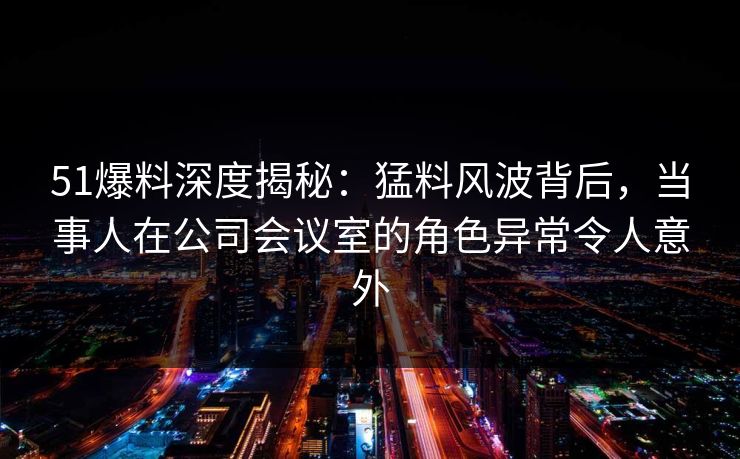 51爆料深度揭秘：猛料风波背后，当事人在公司会议室的角色异常令人意外