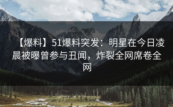 【爆料】51爆料突发：明星在今日凌晨被曝曾参与丑闻，炸裂全网席卷全网