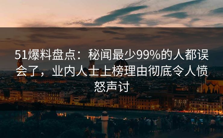 51爆料盘点：秘闻最少99%的人都误会了，业内人士上榜理由彻底令人愤怒声讨