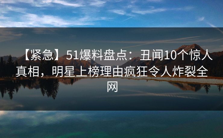 【紧急】51爆料盘点：丑闻10个惊人真相，明星上榜理由疯狂令人炸裂全网