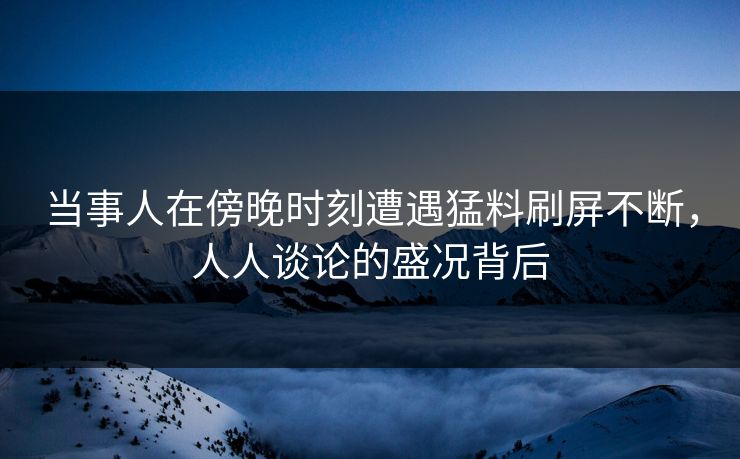 当事人在傍晚时刻遭遇猛料刷屏不断，人人谈论的盛况背后