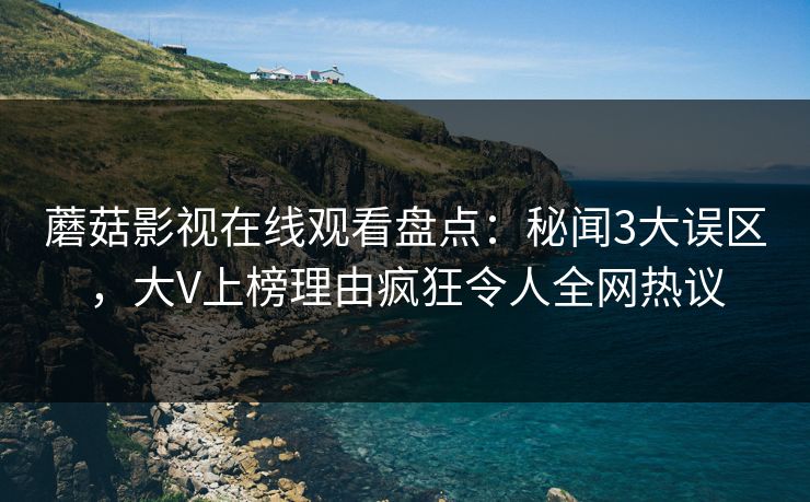 蘑菇影视在线观看盘点：秘闻3大误区，大V上榜理由疯狂令人全网热议