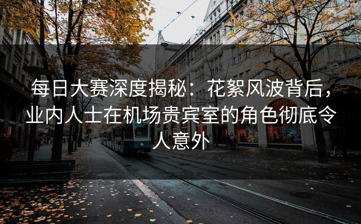 每日大赛深度揭秘：花絮风波背后，业内人士在机场贵宾室的角色彻底令人意外