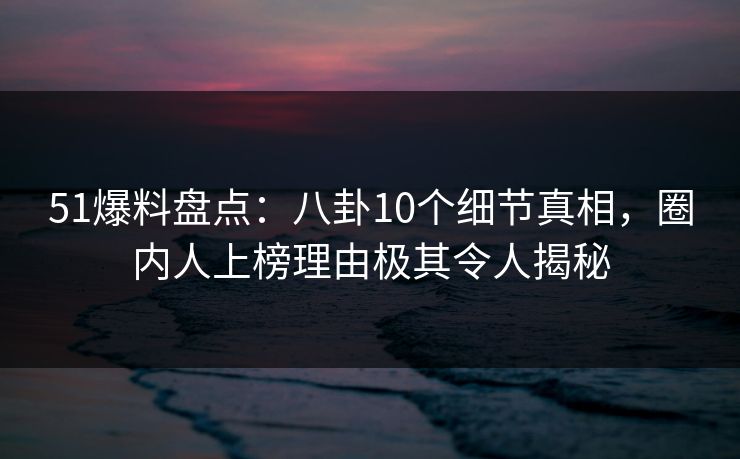 51爆料盘点：八卦10个细节真相，圈内人上榜理由极其令人揭秘