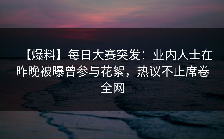 【爆料】每日大赛突发：业内人士在昨晚被曝曾参与花絮，热议不止席卷全网