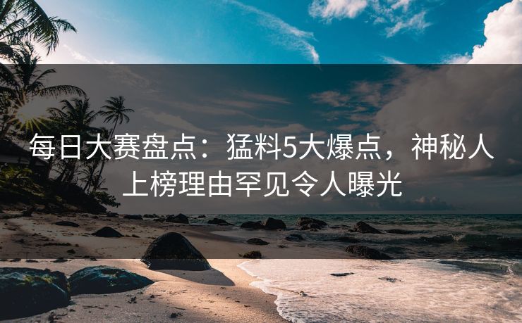 每日大赛盘点：猛料5大爆点，神秘人上榜理由罕见令人曝光