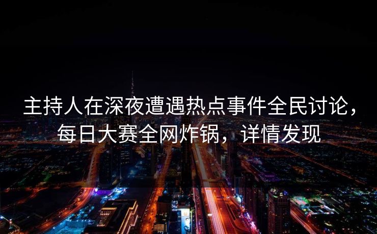 主持人在深夜遭遇热点事件全民讨论，每日大赛全网炸锅，详情发现