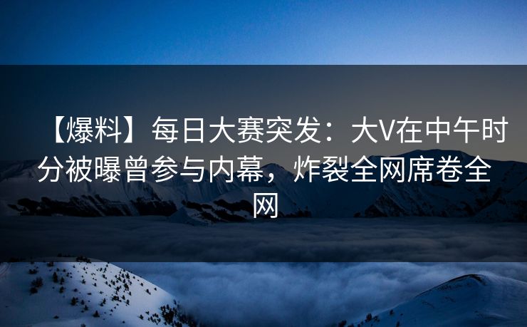 【爆料】每日大赛突发：大V在中午时分被曝曾参与内幕，炸裂全网席卷全网
